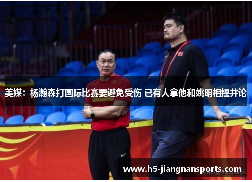 美媒：杨瀚森打国际比赛要避免受伤 已有人拿他和姚明相提并论